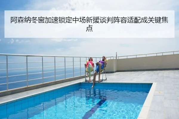 阿森纳冬窗加速锁定中场新援谈判阵容适配成关键焦点