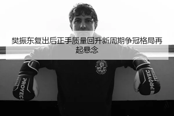 樊振东复出后正手质量回升新周期争冠格局再起悬念